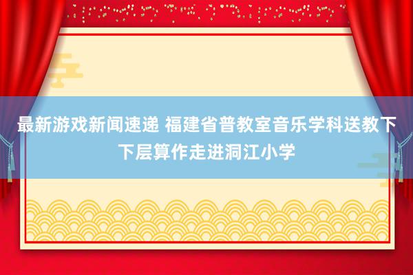 最新游戏新闻速递 福建省普教室音乐学科送教下下层算作走进洞江小学