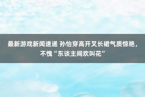 最新游戏新闻速递 孙怡穿高开叉长裙气质惊艳，不愧“东谈主间欢叫花”