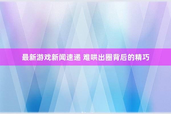 最新游戏新闻速递 难哄出圈背后的精巧