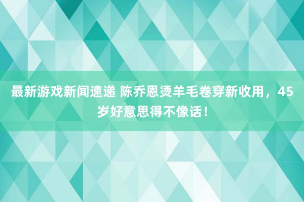 最新游戏新闻速递 陈乔恩烫羊毛卷穿新收用，45岁好意思得不像话！