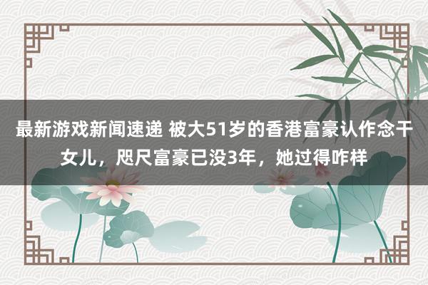 最新游戏新闻速递 被大51岁的香港富豪认作念干女儿，咫尺富豪已没3年，她过得咋样