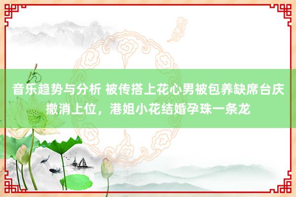 音乐趋势与分析 被传搭上花心男被包养缺席台庆撤消上位，港姐小花结婚孕珠一条龙