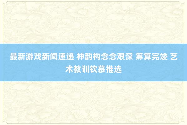 最新游戏新闻速递 神韵构念念艰深 筹算完竣 艺术教训钦慕推选