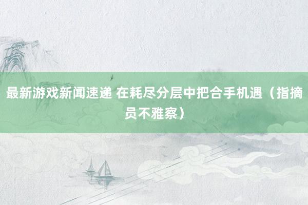 最新游戏新闻速递 在耗尽分层中把合手机遇（指摘员不雅察）