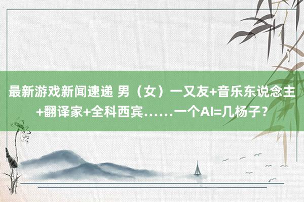 最新游戏新闻速递 男（女）一又友+音乐东说念主+翻译家+全科西宾……一个AI=几杨子？