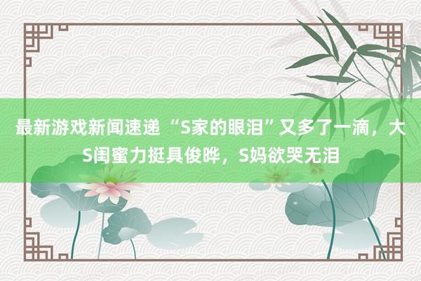 最新游戏新闻速递 “S家的眼泪”又多了一滴，大S闺蜜力挺具俊晔，S妈欲哭无泪