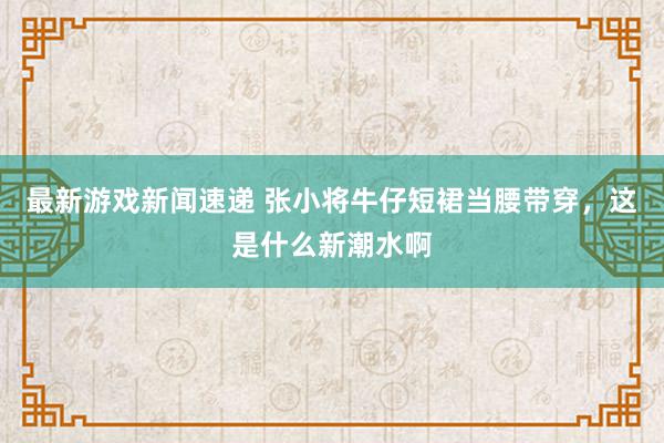 最新游戏新闻速递 张小将牛仔短裙当腰带穿，这是什么新潮水啊