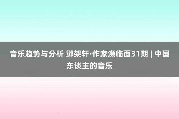 音乐趋势与分析 邺架轩·作家濒临面31期 | 中国东谈主的音乐