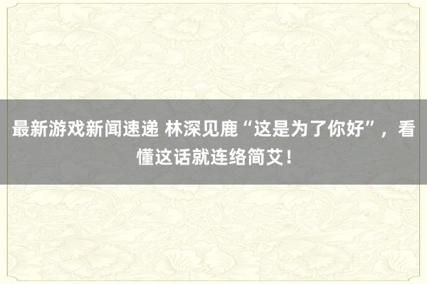 最新游戏新闻速递 林深见鹿“这是为了你好”，看懂这话就连络简艾！