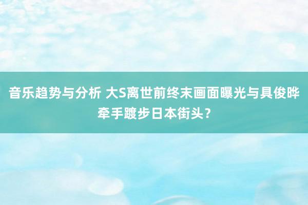 音乐趋势与分析 大S离世前终末画面曝光与具俊晔牵手踱步日本街头？