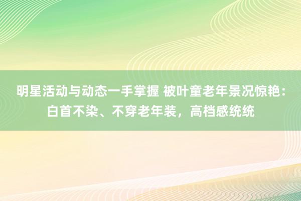 明星活动与动态一手掌握 被叶童老年景况惊艳：白首不染、不穿老年装，高档感统统