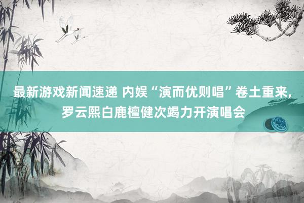 最新游戏新闻速递 内娱“演而优则唱”卷土重来, 罗云熙白鹿檀健次竭力开演唱会