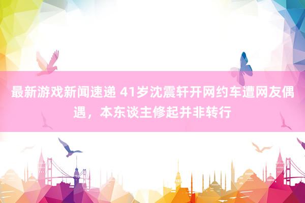 最新游戏新闻速递 41岁沈震轩开网约车遭网友偶遇，本东谈主修起并非转行