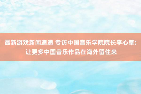 最新游戏新闻速递 专访中国音乐学院院长李心草: 让更多中国音乐作品在海外留住来