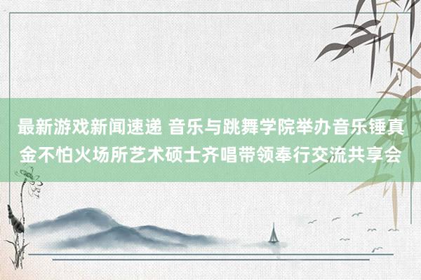 最新游戏新闻速递 音乐与跳舞学院举办音乐锤真金不怕火场所艺术硕士齐唱带领奉行交流共享会