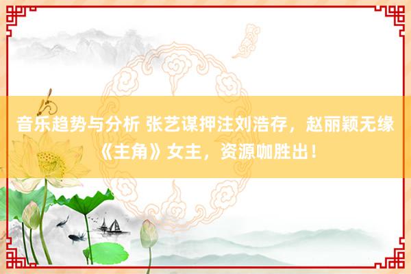 音乐趋势与分析 张艺谋押注刘浩存，赵丽颖无缘《主角》女主，资源咖胜出！