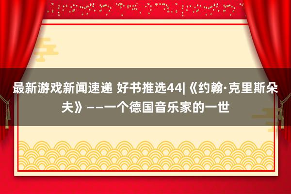 最新游戏新闻速递 好书推选44|《约翰·克里斯朵夫》——一个德国音乐家的一世