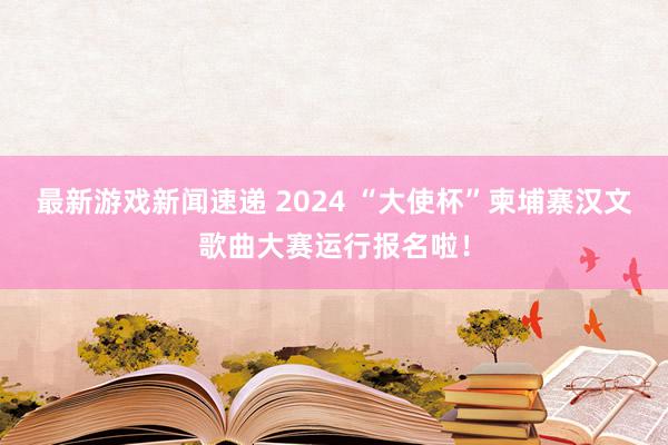 最新游戏新闻速递 2024 “大使杯”柬埔寨汉文歌曲大赛运行报名啦！