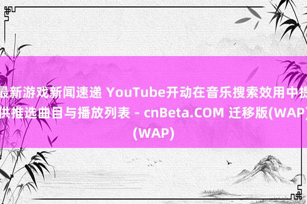 最新游戏新闻速递 YouTube开动在音乐搜索效用中提供推选曲目与播放列表 - cnBeta.COM 迁移版(WAP)