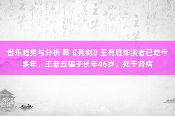 音乐趋势与分析 曝《亮剑》王有胜饰演者已吃亏多年，王老五骗子长年46岁，死于肾病