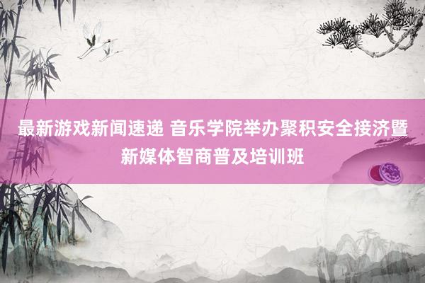 最新游戏新闻速递 音乐学院举办聚积安全接济暨新媒体智商普及培训班