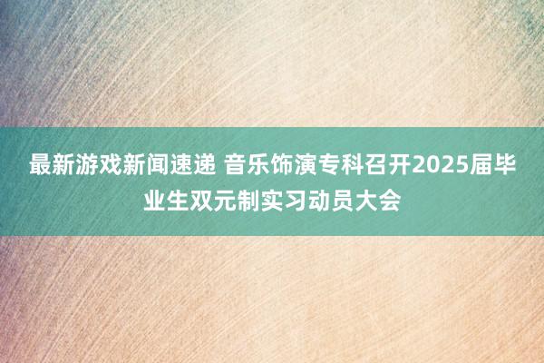 最新游戏新闻速递 音乐饰演专科召开2025届毕业生双元制实习动员大会