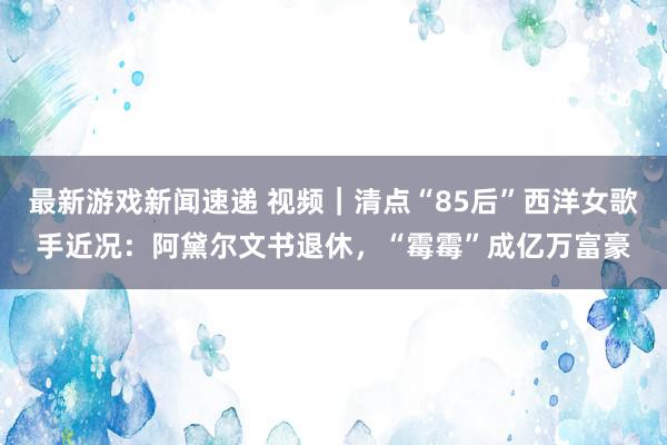 最新游戏新闻速递 视频｜清点“85后”西洋女歌手近况：阿黛尔文书退休，“霉霉”成亿万富豪