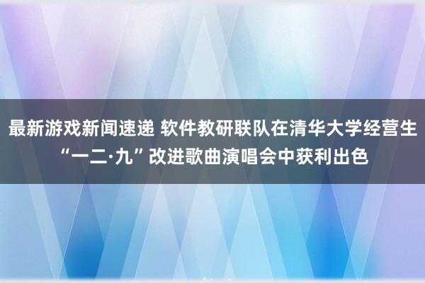 最新游戏新闻速递 软件教研联队在清华大学经营生“一二·九”改进歌曲演唱会中获利出色