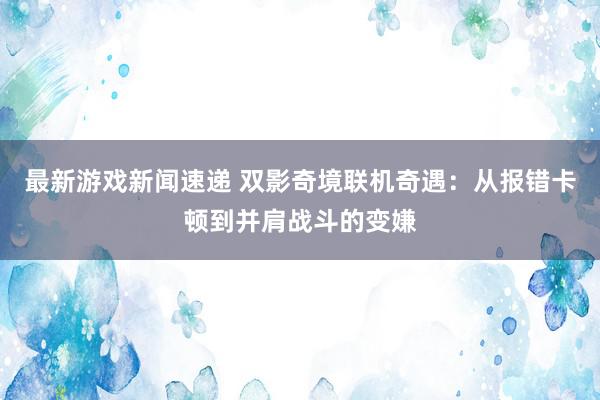 最新游戏新闻速递 双影奇境联机奇遇：从报错卡顿到并肩战斗的变嫌