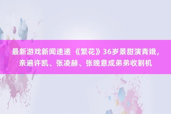 最新游戏新闻速递 《繁花》36岁景甜演青娥，亲遍许凯、张凌赫、张晚意成弟弟收割机