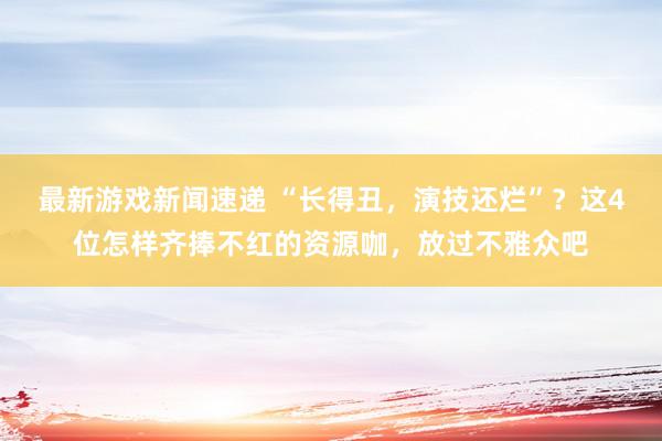 最新游戏新闻速递 “长得丑，演技还烂”？这4位怎样齐捧不红的资源咖，放过不雅众吧