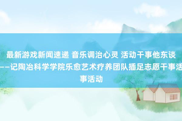 最新游戏新闻速递 音乐调治心灵 活动干事他东谈主——记陶冶科学学院乐愈艺术疗养团队插足志愿干事活动