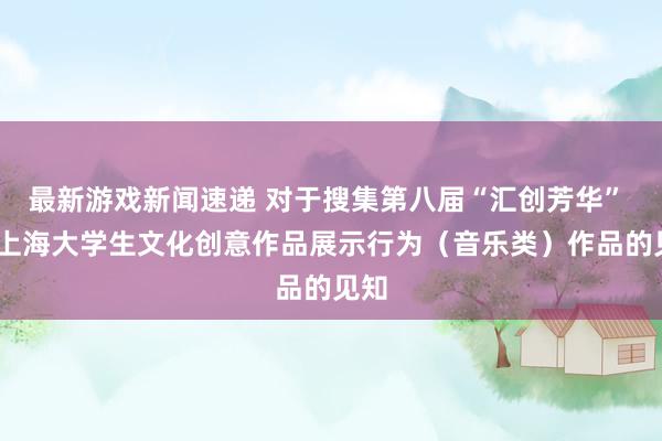 最新游戏新闻速递 对于搜集第八届“汇创芳华” ——上海大学生文化创意作品展示行为（音乐类）作品的见知