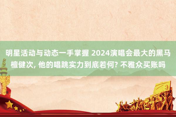 明星活动与动态一手掌握 2024演唱会最大的黑马檀健次, 他的唱跳实力到底若何? 不雅众买账吗