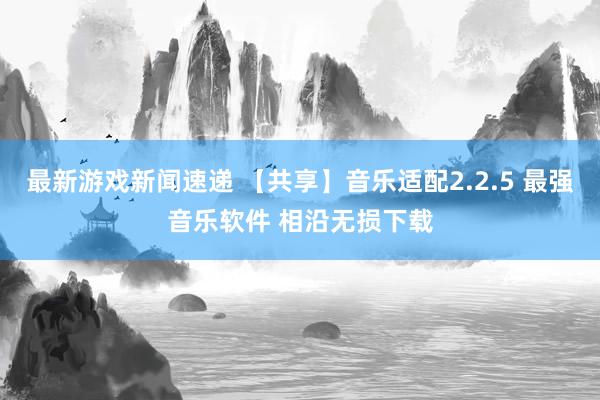 最新游戏新闻速递 【共享】音乐适配2.2.5 最强音乐软件 相沿无损下载