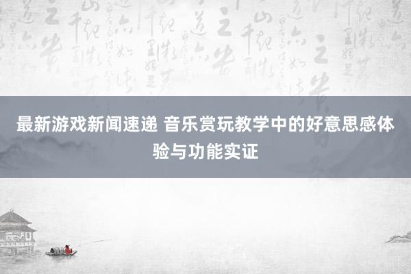 最新游戏新闻速递 音乐赏玩教学中的好意思感体验与功能实证