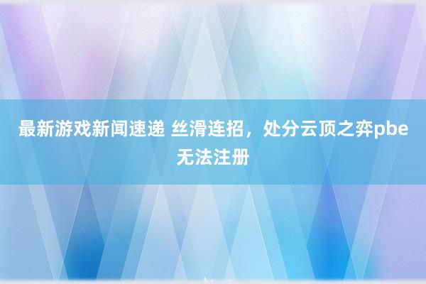 最新游戏新闻速递 丝滑连招，处分云顶之弈pbe无法注册