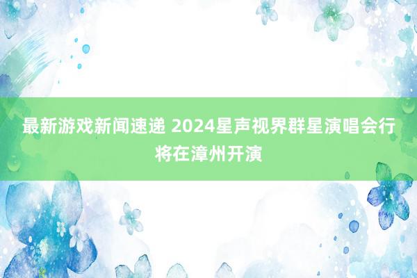 最新游戏新闻速递 2024星声视界群星演唱会行将在漳州开演