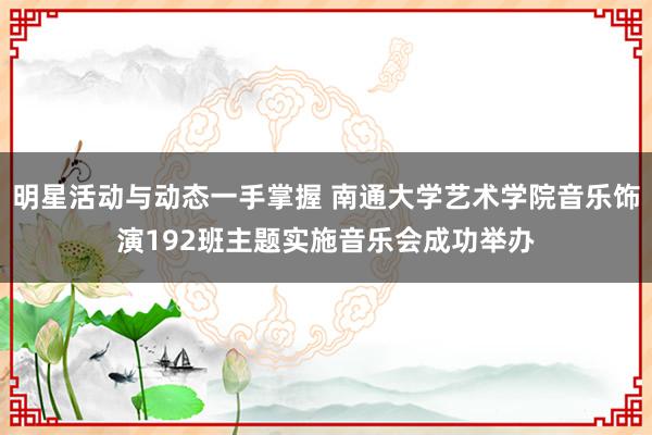 明星活动与动态一手掌握 南通大学艺术学院音乐饰演192班主题实施音乐会成功举办