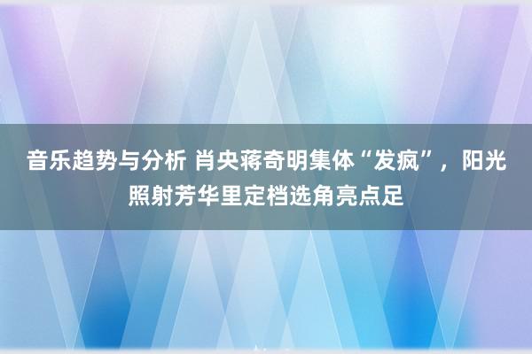 音乐趋势与分析 肖央蒋奇明集体“发疯”，阳光照射芳华里定档选角亮点足