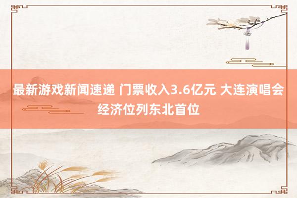 最新游戏新闻速递 门票收入3.6亿元 大连演唱会经济位列东北首位