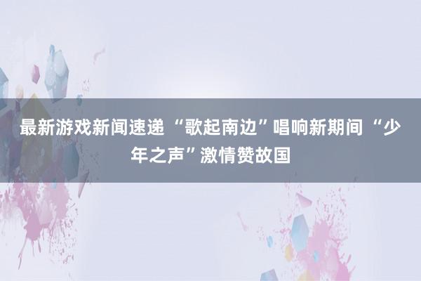 最新游戏新闻速递 “歌起南边”唱响新期间 “少年之声”激情赞故国